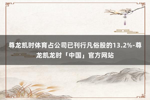 尊龙凯时体育占公司已刊行凡俗股的13.2%-尊龙凯龙时「中国」官方网站