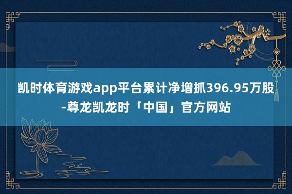 凯时体育游戏app平台累计净增抓396.95万股-尊龙凯龙时「中国」官方网站