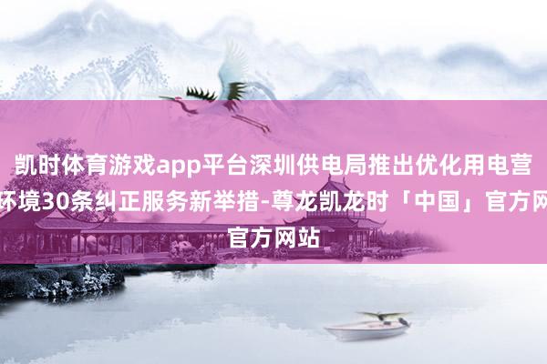 凯时体育游戏app平台深圳供电局推出优化用电营商环境30条纠正服务新举措-尊龙凯龙时「中国」官方网站