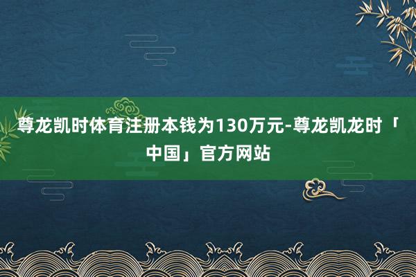 尊龙凯时体育注册本钱为130万元-尊龙凯龙时「中国」官方网站