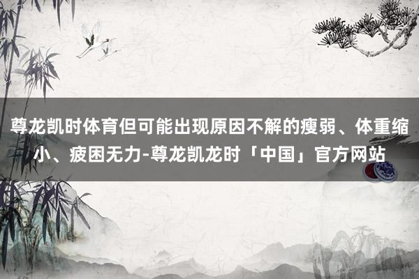 尊龙凯时体育但可能出现原因不解的瘦弱、体重缩小、疲困无力-尊龙凯龙时「中国」官方网站
