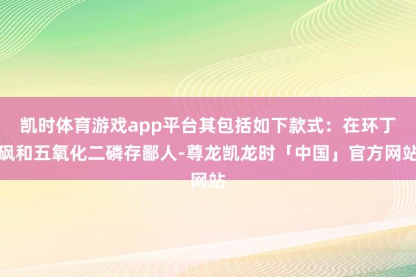 凯时体育游戏app平台其包括如下款式：在环丁砜和五氧化二磷存鄙人-尊龙凯龙时「中国」官方网站