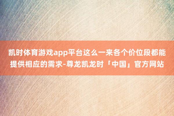 凯时体育游戏app平台这么一来各个价位段都能提供相应的需求-尊龙凯龙时「中国」官方网站
