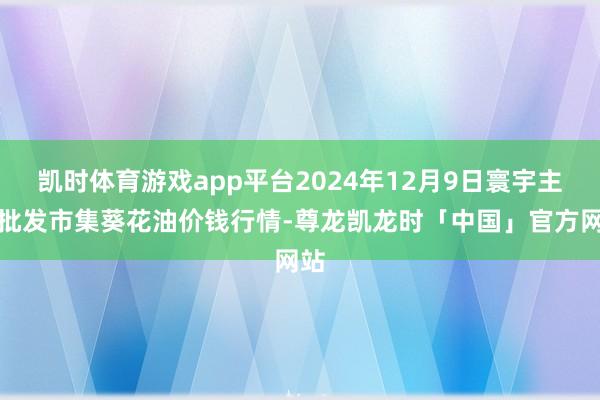 凯时体育游戏app平台2024年12月9日寰宇主要批发市集葵花油价钱行情-尊龙凯龙时「中国」官方网站
