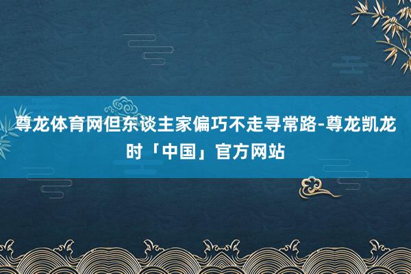 尊龙体育网但东谈主家偏巧不走寻常路-尊龙凯龙时「中国」官方网站