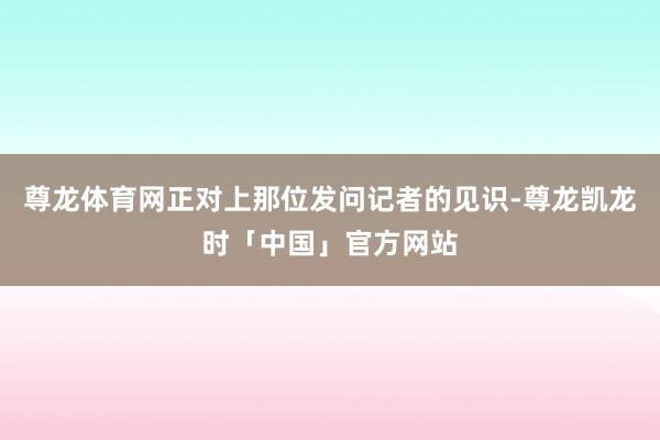 尊龙体育网正对上那位发问记者的见识-尊龙凯龙时「中国」官方网站