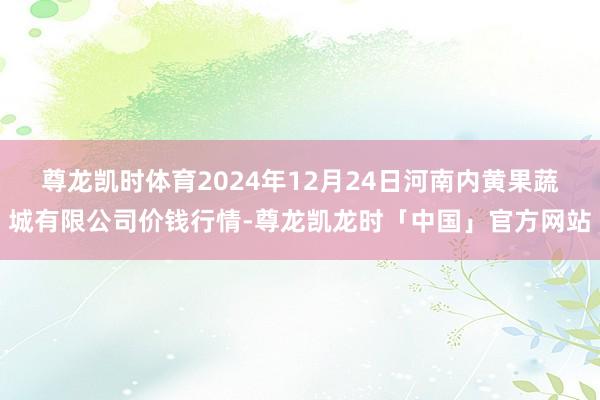 尊龙凯时体育2024年12月24日河南内黄果蔬城有限公司价钱行情-尊龙凯龙时「中国」官方网站