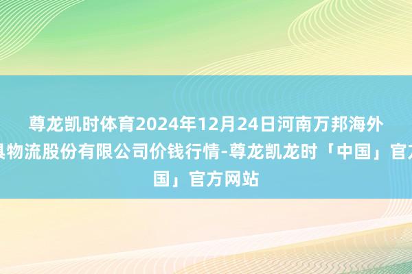 尊龙凯时体育2024年12月24日河南万邦海外农家具物流股份有限公司价钱行情-尊龙凯龙时「中国」官方网站