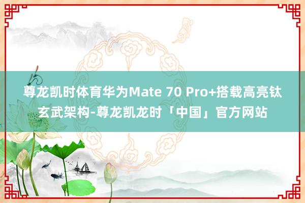 尊龙凯时体育华为Mate 70 Pro+搭载高亮钛玄武架构-尊龙凯龙时「中国」官方网站