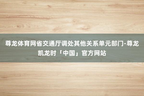 尊龙体育网省交通厅调处其他关系单元部门-尊龙凯龙时「中国」官方网站