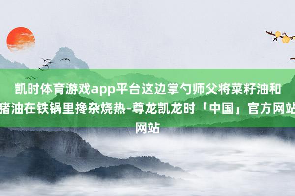 凯时体育游戏app平台这边掌勺师父将菜籽油和猪油在铁锅里搀杂烧热-尊龙凯龙时「中国」官方网站