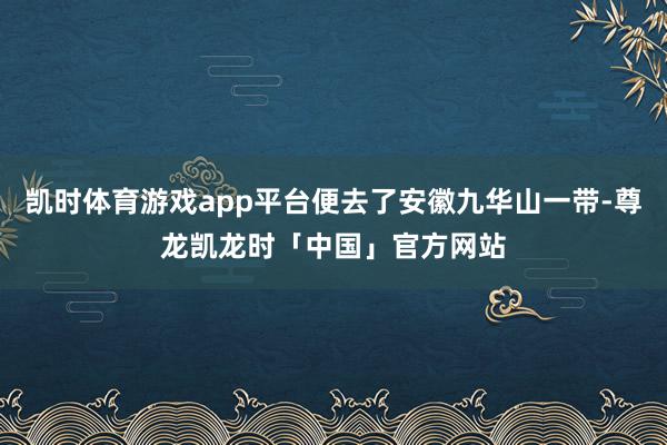 凯时体育游戏app平台便去了安徽九华山一带-尊龙凯龙时「中国」官方网站