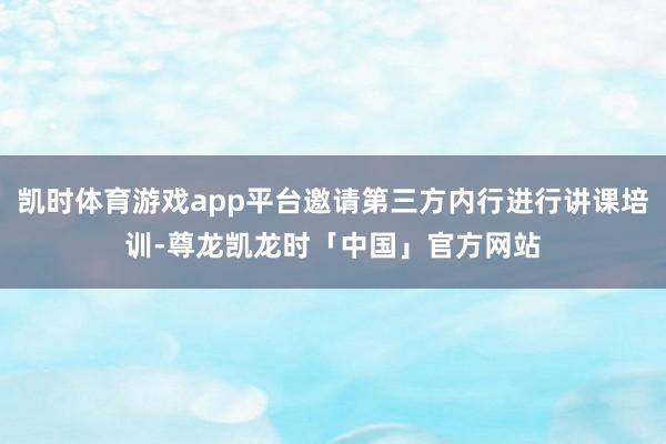 凯时体育游戏app平台邀请第三方内行进行讲课培训-尊龙凯龙时「中国」官方网站