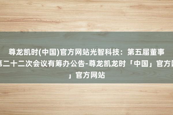 尊龙凯时(中国)官方网站光智科技：第五届董事会第二十二次会议有筹办公告-尊龙凯龙时「中国」官方网站