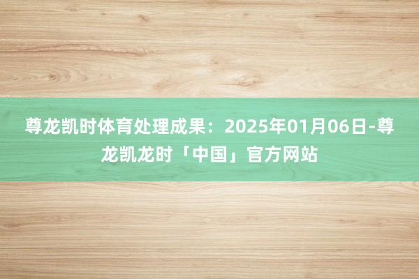 尊龙凯时体育处理成果：2025年01月06日-尊龙凯龙时「中国」官方网站