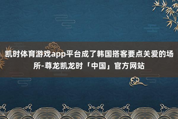 凯时体育游戏app平台成了韩国搭客要点关爱的场所-尊龙凯龙时「中国」官方网站