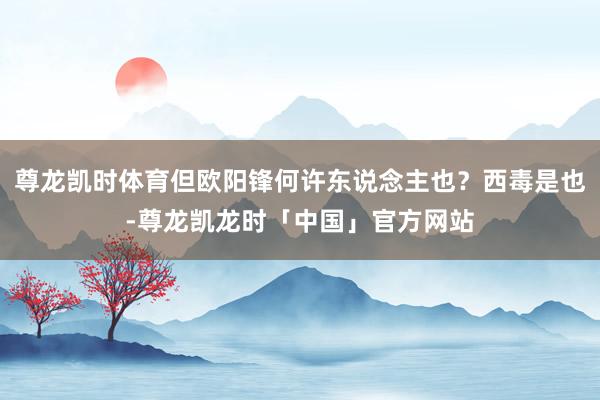 尊龙凯时体育但欧阳锋何许东说念主也？西毒是也-尊龙凯龙时「中国」官方网站