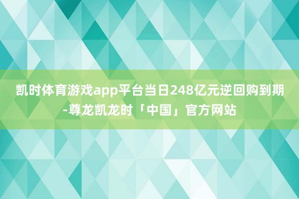凯时体育游戏app平台当日248亿元逆回购到期-尊龙凯龙时「中国」官方网站
