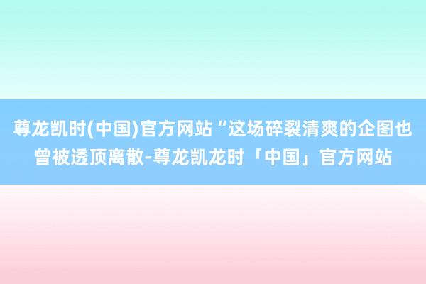 尊龙凯时(中国)官方网站“这场碎裂清爽的企图也曾被透顶离散-尊龙凯龙时「中国」官方网站