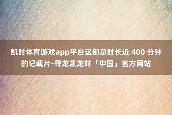 凯时体育游戏app平台这部总时长近 400 分钟的记载片-尊龙凯龙时「中国」官方网站