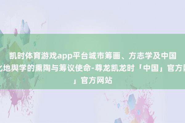 凯时体育游戏app平台城市筹画、方志学及中国文化地舆学的熏陶与筹议使命-尊龙凯龙时「中国」官方网站