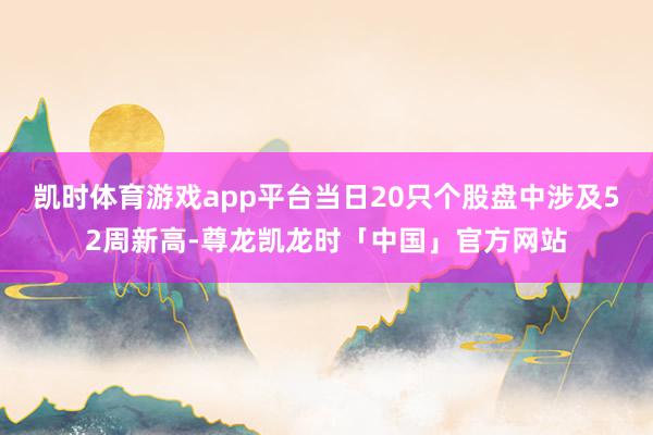 凯时体育游戏app平台当日20只个股盘中涉及52周新高-尊龙凯龙时「中国」官方网站