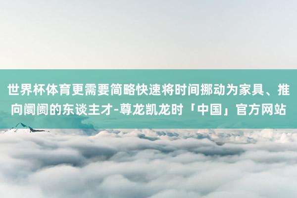 世界杯体育更需要简略快速将时间挪动为家具、推向阛阓的东谈主才-尊龙凯龙时「中国」官方网站
