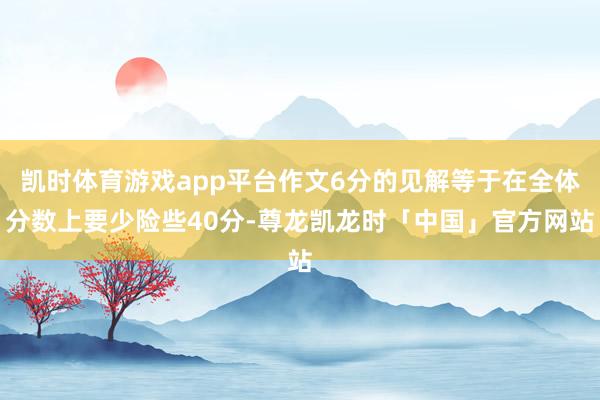 凯时体育游戏app平台作文6分的见解等于在全体分数上要少险些40分-尊龙凯龙时「中国」官方网站