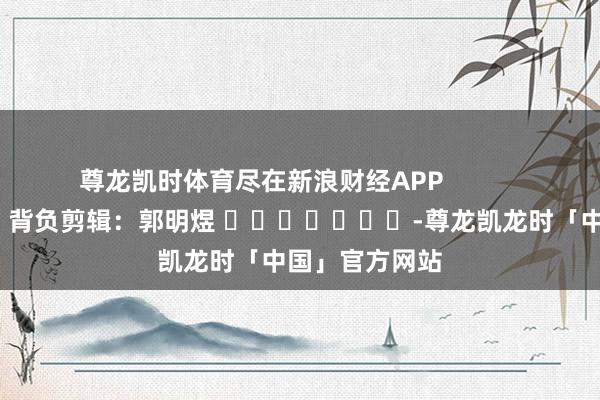 尊龙凯时体育尽在新浪财经APP 背负剪辑:郭明煜 -尊龙凯龙时「中国」官方网站