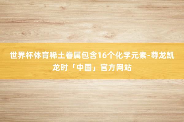 世界杯体育稀土眷属包含16个化学元素-尊龙凯龙时「中国」官方网站