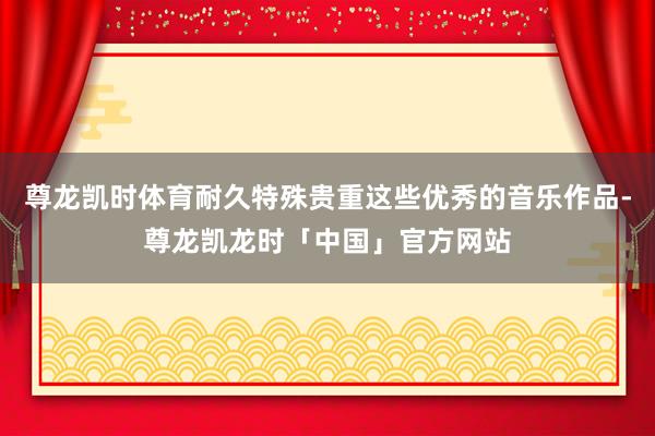 尊龙凯时体育耐久特殊贵重这些优秀的音乐作品-尊龙凯龙时「中国」官方网站