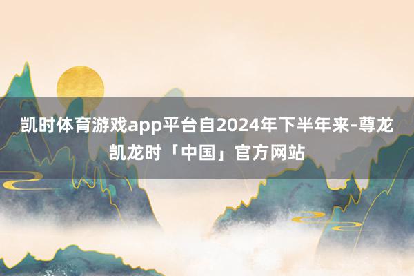 凯时体育游戏app平台自2024年下半年来-尊龙凯龙时「中国」官方网站