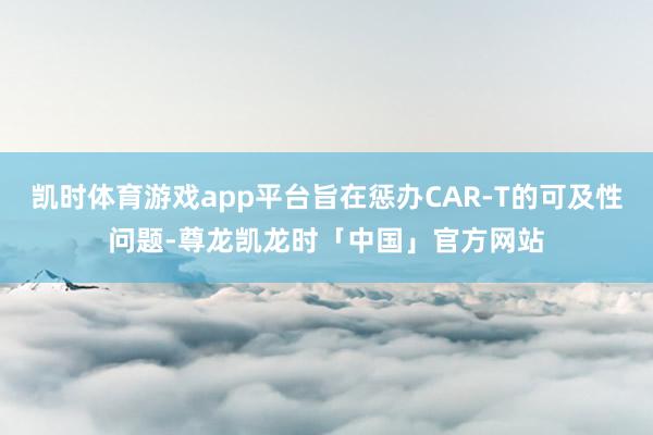 凯时体育游戏app平台旨在惩办CAR-T的可及性问题-尊龙凯龙时「中国」官方网站