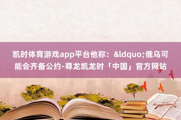 凯时体育游戏app平台他称:“俄乌可能会齐备公约-尊龙凯龙时「中国」官方网站