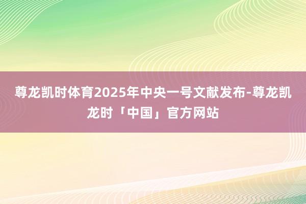 尊龙凯时体育2025年中央一号文献发布-尊龙凯龙时「中国」官方网站