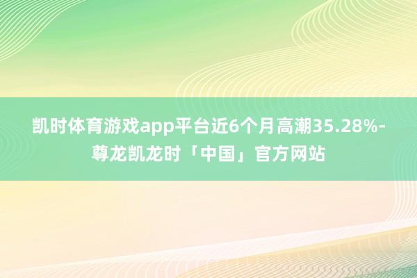 凯时体育游戏app平台近6个月高潮35.28%-尊龙凯龙时「中国」官方网站
