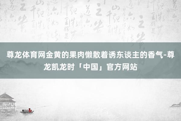 尊龙体育网金黄的果肉懒散着诱东谈主的香气-尊龙凯龙时「中国」官方网站