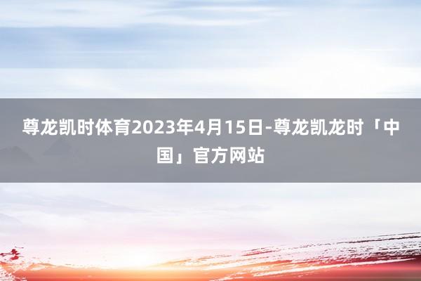 尊龙凯时体育2023年4月15日-尊龙凯龙时「中国」官方网站