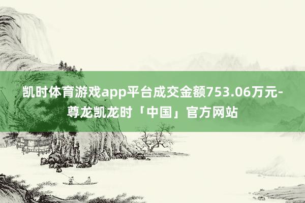 凯时体育游戏app平台成交金额753.06万元-尊龙凯龙时「中国」官方网站