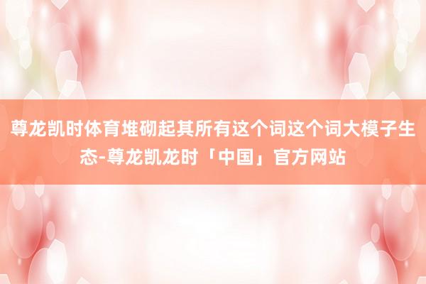 尊龙凯时体育堆砌起其所有这个词这个词大模子生态-尊龙凯龙时「中国」官方网站