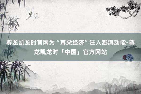 尊龙凯龙时官网为“耳朵经济”注入澎湃动能-尊龙凯龙时「中国」官方网站