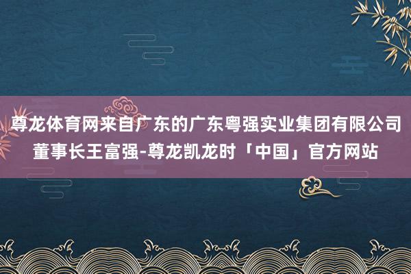 尊龙体育网来自广东的广东粤强实业集团有限公司董事长王富强-尊龙凯龙时「中国」官方网站