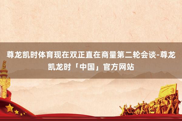 尊龙凯时体育现在双正直在商量第二轮会谈-尊龙凯龙时「中国」官方网站