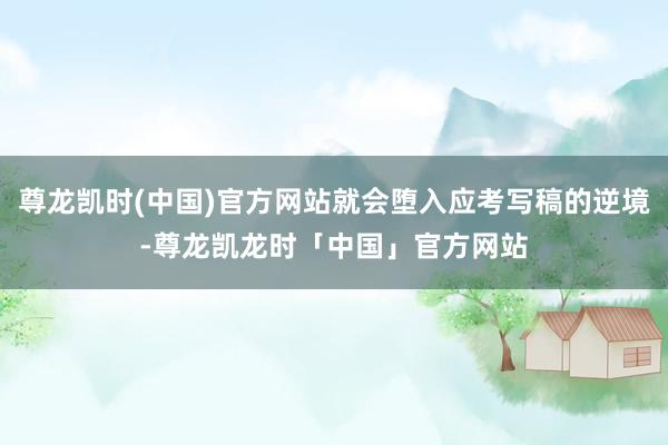 尊龙凯时(中国)官方网站就会堕入应考写稿的逆境-尊龙凯龙时「中国」官方网站