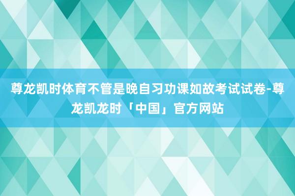 尊龙凯时体育不管是晚自习功课如故考试试卷-尊龙凯龙时「中国」官方网站