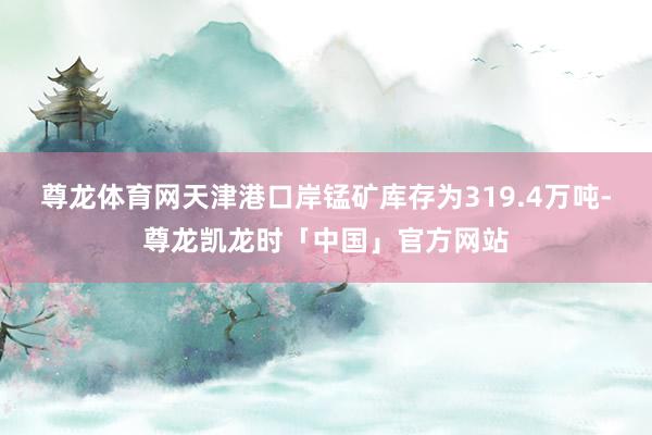 尊龙体育网天津港口岸锰矿库存为319.4万吨-尊龙凯龙时「中国」官方网站