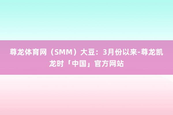 尊龙体育网（SMM）　　大豆：3月份以来-尊龙凯龙时「中国」官方网站
