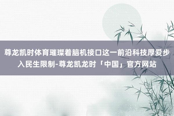尊龙凯时体育璀璨着脑机接口这一前沿科技厚爱步入民生限制-尊龙凯龙时「中国」官方网站