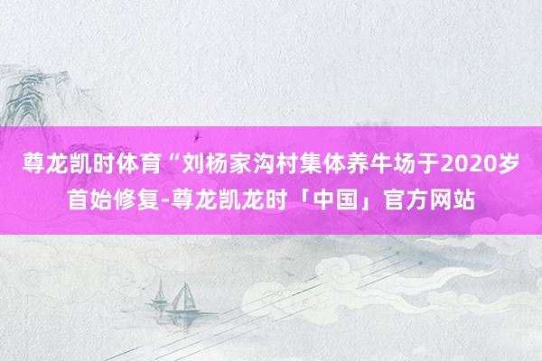 尊龙凯时体育“刘杨家沟村集体养牛场于2020岁首始修复-尊龙凯龙时「中国」官方网站