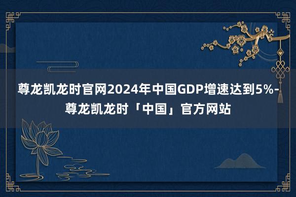 尊龙凯龙时官网2024年中国GDP增速达到5%-尊龙凯龙时「中国」官方网站